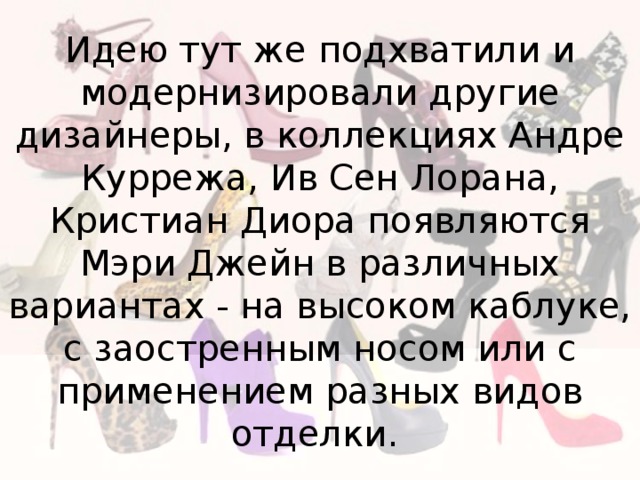 Идею тут же подхватили и модернизировали другие дизайнеры, в коллекциях Андре Куррежа, Ив Сен Лорана, Кристиан Диора появляются Мэри Джейн в различных вариантах - на высоком каблуке, с заостренным носом или с применением разных видов отделки. 