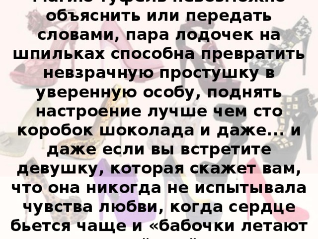  Магию туфель невозможно объяснить или передать словами, пара лодочек на шпильках способна превратить невзрачную простушку в уверенную особу, поднять настроение лучше чем сто коробок шоколада и даже... и даже если вы встретите девушку, которая скажет вам, что она никогда не испытывала чувства любви, когда сердце бьется чаще и «бабочки летают в животе», дайте ей подержать пару «Маноло Бланик». 