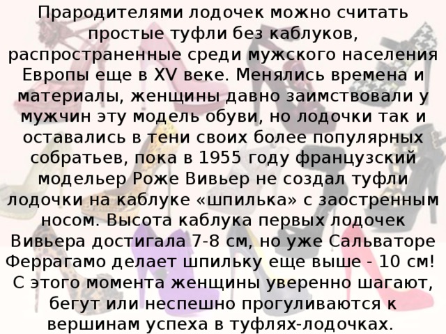 Прародителями лодочек можно считать простые туфли без каблуков, распространенные среди мужского населения Европы еще в XV веке. Менялись времена и материалы, женщины давно заимствовали у мужчин эту модель обуви, но лодочки так и оставались в тени своих более популярных собратьев, пока в 1955 году французский модельер Роже Вивьер не создал туфли лодочки на каблуке «шпилька» с заостренным носом. Высота каблука первых лодочек Вивьера достигала 7-8 см, но уже Сальваторе Феррагамо делает шпильку еще выше - 10 см!  С этого момента женщины уверенно шагают, бегут или неспешно прогуливаются к вершинам успеха в туфлях-лодочках. 