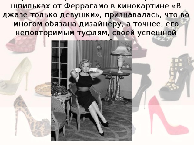 Мэрилин Монро, появившаяся в туфлях на шпильках от Феррагамо в кинокартине «В джазе только девушки», признавалась, что во многом обязана дизайнеру, а точнее, его неповторимым туфлям, своей успешной карьерой. 