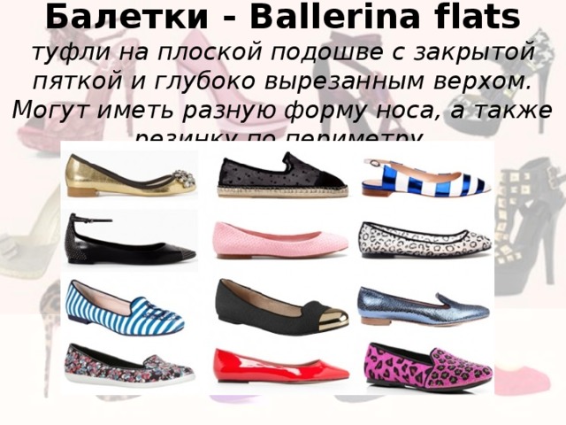 Балетки - Ballerina flats  туфли на плоской подошве с закрытой пяткой и глубоко вырезанным верхом. Могут иметь разную форму носа, а также резинку по периметру. 
