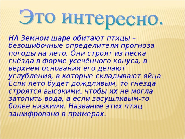 НА Земном шаре обитают птицы – безошибочные определители прогноза погоды на лето. Они строят из песка гнёзда в форме усечённого конуса, в верхнем основании его делают углубления, в которые складывают яйца. Если лето будет дождливым, то гнёзда строятся высокими, чтобы их не могла затопить вода, а если засушливым-то более низкими. Название этих птиц зашифровано в примерах.