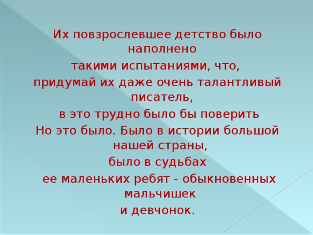 Их повзрослевшее детство было наполнено такими испытаниями, что, придумай их даже очень талантливый писатель,  в это трудно было бы поверить Но это было. Было в истории большой нашей страны, было в судьбах  ее маленьких ребят - обыкновенных мальчишек и девчонок. 