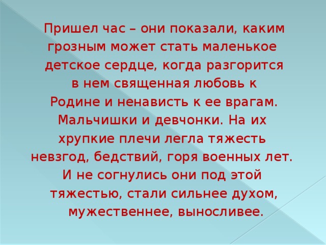 Пришел час – они показали, каким грозным может стать маленькое детское сердце, когда разгорится в нем священная любовь к Родине и ненависть к ее врагам. Мальчишки и девчонки. На  их хрупкие плечи легла тяжесть невзгод, бедствий, горя военных лет. И не согнулись они под этой тяжестью, стали сильнее духом,  мужественнее, выносливее. 