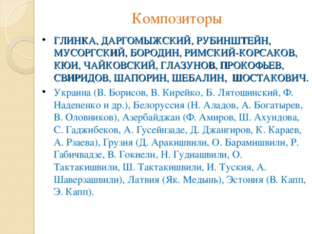 Композиторы ГЛИНКА, ДАРГОМЫЖСКИЙ, РУБИНШТЕЙН, МУСОРГСКИЙ, БОРОДИН, РИМСКИЙ-КОРСАКОВ, КЮИ, ЧАЙКОВСКИЙ, ГЛАЗУНОВ, ПРОКОФЬЕВ, СВИРИДОВ, ШАПОРИН, ШЕБАЛИН, ШОСТАКОВИЧ. Украина (В. Борисов, В. Кирейко, Б. Лятошинский, Ф. Надененко и др.), Белоруссия (Н. Аладов, А. Богатырев, В. Оловников), Азербайджан (Ф. Амиров, Ш. Ахундова, С. Гаджибеков, А. Гусейнзаде, Д. Джангиров, К. Караев, А. Рзаева), Грузия (Д. Аракишвили, О. Барамишвили, Р. Габичвадзе, В. Гокиели, Н. Гудиашвили, О. Тактакишвили, Ш. Тактакишвили, И. Туския, А. Шаверзашвили), Латвия (Як. Медынь), Эстония (В. Капп, Э. Капп). 