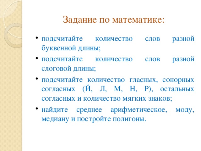 Задание по математике: подсчитайте количество слов разной буквенной длины; подсчитайте количество слов разной слоговой длины; подсчитайте количество гласных, сонорных согласных (Й, Л, М, Н, Р), остальных согласных и количество мягких знаков; найдите среднее арифметическое, моду, медиану и постройте полигоны. 