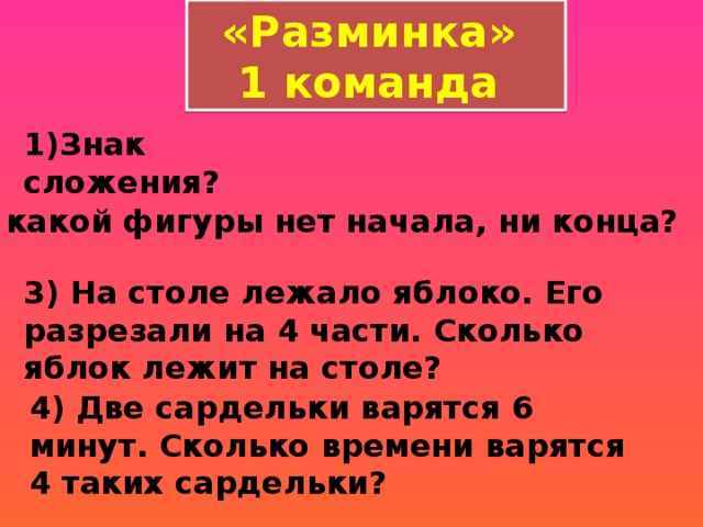 «Разминка» 1 команда 1)Знак сложения? 2) У какой фигуры нет начала, ни конца?  3) На столе лежало яблоко. Его разрезали на 4 части. Сколько яблок лежит на столе?  4) Две сардельки варятся 6 минут. Сколько времени варятся 4 таких сардельки?