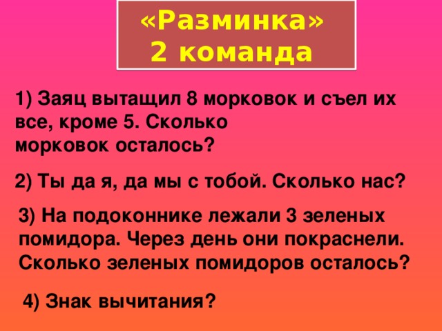 «Разминка» 2 команда 1) Заяц вытащил 8 морковок и съел их все, кроме 5. Сколько морковок осталось?  2) Ты да я, да мы с тобой. Сколько нас?  3) На подоконнике лежали 3 зеленых помидора. Через день они покраснели. Сколько зеленых помидоров осталось?    4) Знак вычитания?