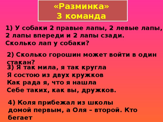 «Разминка» 3 команда 1) У собаки 2 правые лапы, 2 левые лапы, 2 лапы впереди и 2 лапы сзади.   Сколько лап у собаки?  2) Сколько горошин может войти в один стакан?  3) Я так мила, я так кругла   Я состою из двух кружков   Как рада я, что я нашла   Себе таких, как вы, дружков. 4) Коля прибежал из школы домой первым, а Оля – второй. Кто бегает   быстрее? 