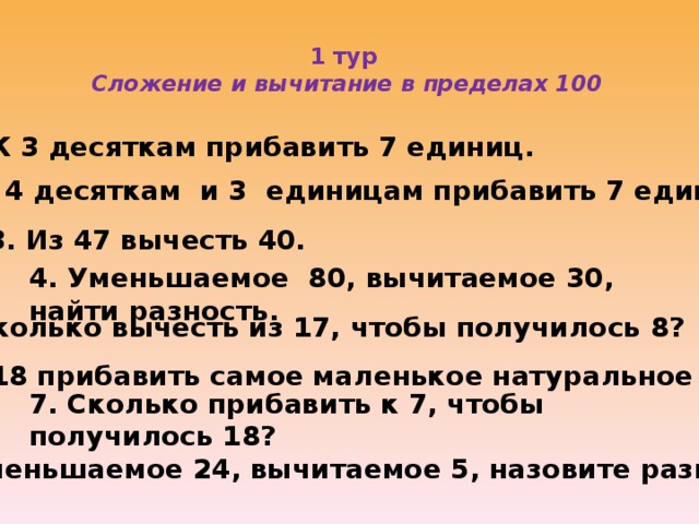 1 тур  Сложение и вычитание в пределах 100   1. К 3 десяткам прибавить 7 единиц. 2. К 4 десяткам и 3 единицам прибавить 7 единиц . 3. Из 47 вычесть 40. 4. Уменьшаемое 80, вычитаемое 30, найти разность. 5. Сколько вычесть из 17, чтобы получилось 8? 6. К 18 прибавить самое маленькое натуральное число. 7. Сколько прибавить к 7, чтобы получилось 18? 8. Уменьшаемое 24, вычитаемое 5, назовите разность.