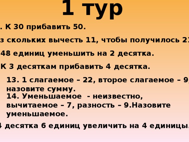 1 тур   9. К 30 прибавить 50. 10. Из скольких вычесть 11, чтобы получилось 21? 11. 48 единиц уменьшить на 2 десятка. 12. К 3 десяткам прибавить 4 десятка. 13. 1 слагаемое – 22, второе слагаемое – 9, назовите сумму. 14. Уменьшаемое - неизвестно, вычитаемое – 7, разность – 9.Назовите уменьшаемое. 15. 4 десятка 6 единиц увеличить на 4 единицы.