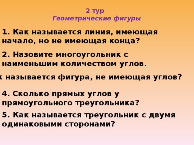 2 тур  Геометрические фигуры   1. Как называется линия, имеющая начало, но не имеющая конца? 2. Назовите многоугольник с наименьшим количеством углов. 3. Как называется фигура, не имеющая углов? 4. Сколько прямых углов у прямоугольного треугольника? 5. Как называется треугольник с двумя одинаковыми сторонами?