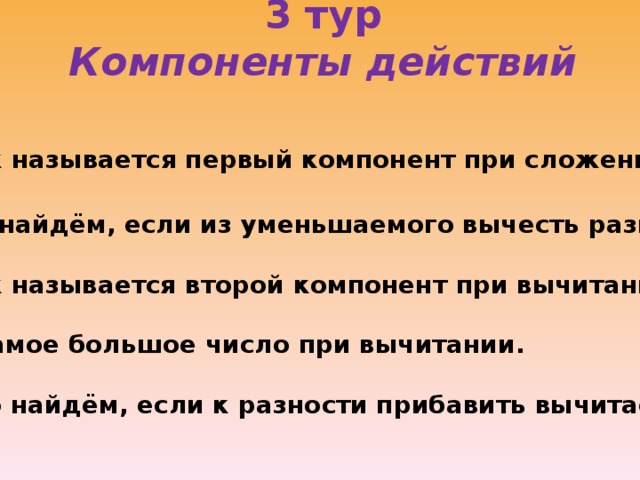 3 тур  Компоненты действий   1. Как называется первый компонент при сложении? 2. Что найдём, если из уменьшаемого вычесть разность? 3. Как называется второй компонент при вычитании? 4. Самое большое число при вычитании. 5. Что найдём, если к разности прибавить вычитаемое?