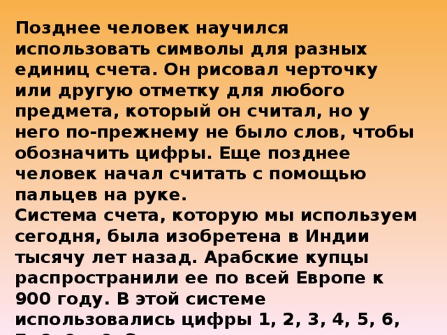 Позднее человек научился использовать символы для разных единиц счета. Он рисовал черточку или другую отметку для любого предмета, который он считал, но у него по-прежнему не было слов, чтобы обозначить цифры. Еще позднее человек начал считать с помощью пальцев на руке.  Система счета, которую мы используем сегодня, была изобретена в Индии тысячу лет назад. Арабские купцы распространили ее по всей Европе к 900 году. В этой системе использовались цифры 1, 2, 3, 4, 5, 6, 7, 8, 9 и 0. Это десятичная система, построенная на основе десятки. Так как у нас 10 пальцев на руках, это привело к использованию цифры 10 в системах счета.