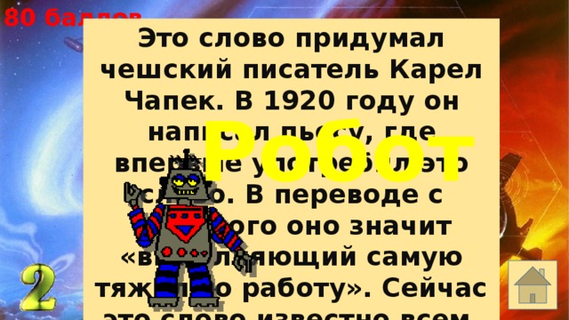 80 баллов Это слово придумал чешский писатель Карел Чапек. В 1920 году он написал пьесу, где впервые употребил это слово. В переводе с чешского оно значит «выполняющий самую тяжелую работу». Сейчас это слово известно всем. Назовите его. Робот 