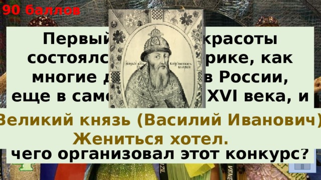 90 баллов Первый конкурс красоты состоялся не в Америке, как многие думают, а в России, еще в самом начале XVI века, и приняли в нем участие полторы тысячи девушек. Кто и для чего организовал этот конкурс? . Великий князь (Василий Иванович). Жениться хотел. 