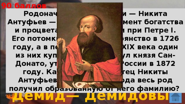 90 баллов Родоначальник династии — Никита Антуфьев — заложил фундамент богатства и процветания своей семьи при Петре I. Его потомки получили дворянство в 1726 году, а в первой половине XIX века один из них купил в Италии титул князя Сан-Донато, утвержденный в России в 1872 году. Какое имя носил отец Никиты Антуфьева, если с 1702 года весь род получил образованную от него фамилию? Демид— Демидовы 