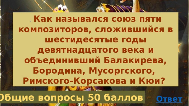 . Как назывался союз пяти композиторов, сложившийся в шестидесятые годы девятнадцатого века и объединивший Балакирева, Бородина, Мусоргского, Римского-Корсакова и Кюи? Общие вопросы 50 баллов 