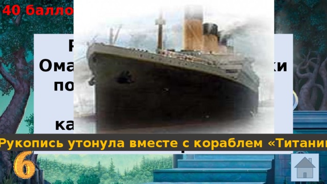40 баллов Рукопись «Рубайат» Омара Хайяма трагически погибла в 1912 году во время крупнейшей катастрофы того года. Что же с ней произошло? Рукопись утонула вместе с кораблем «Титаник» 
