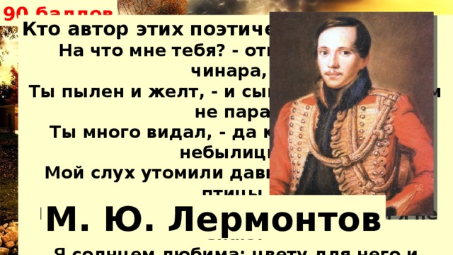 90 баллов Кто автор этих поэтических строк? На что мне тебя? - отвечает младая чинара, - Ты пылен и желт, - и сынам моим свежим не пара. Ты много видал, - да к чему мне твои небылицы? Мой слух утомили давно уж и райские птицы.  Иди себе дальше; о странник! тебя я не знаю! Я солнцем любима; цвету для него и блистаю; По небу я ветви раскинула здесь на просторе: И корни мои умывает холодное море. М. Ю. Лермонтов 