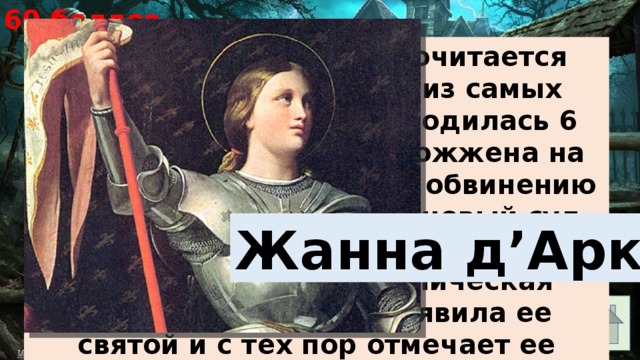 60 баллов Эта святая женщина почитается французами как одна из самых великих героинь. Она родилась 6 января 1412 г. и была сожжена на костре 30 мая 1431 г. по обвинению в колдовстве. В 1455 г. новый суд решил, что она была казнена несправедливо. Католическая церковь в 1920 г. объявила ее святой и с тех пор отмечает ее годовщину смерти. Жанна д’Арк 