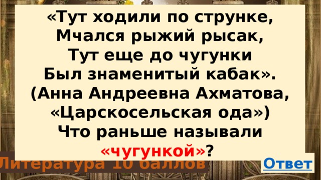 «Тут ходили по струнке, Мчался рыжий рысак, Тут еще до чугунки Был знаменитый кабак». (Анна Андреевна Ахматова, «Царскосельская ода») Что раньше называли «чугункой» ? Литература 10 баллов 