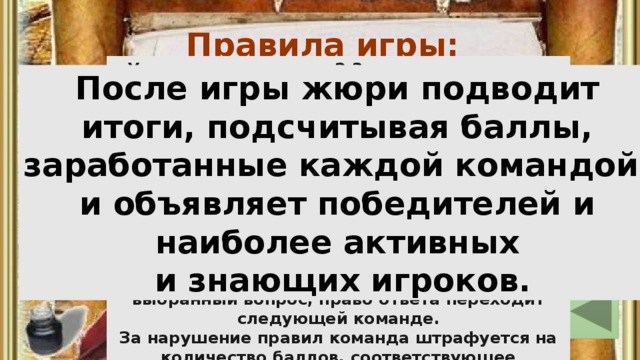 Правила игры: Учащиеся делятся на 2-3 команды, причем в каждой команде должны быть представители разных классов  - от 3 до 9. Вопросы выбирают по очереди: независимо от правильности ответа. Вопросы, помеченные звездочкой, предназначены только для начальной школы и учащихся 5 класса, на них не имеют права отвечать учащиеся других классов. Если команда не сможет правильно ответить на выбранный вопрос, право ответа переходит следующей команде. За нарушение правил команда штрафуется на количество баллов, соответствующее выбранному вопросу. После игры жюри подводит итоги, подсчитывая баллы, заработанные каждой командой, и объявляет победителей и наиболее активных и знающих игроков. 