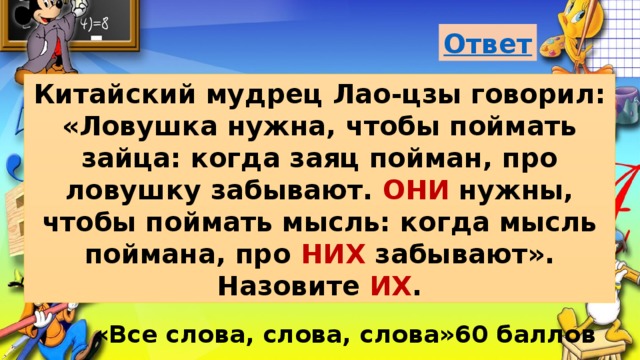 Китайский мудрец Лao-цзы говорил: «Ловушка нужна, чтобы поймать зайца: когда заяц пойман, про ловушку забывают. ОНИ нужны, чтобы поймать мысль: когда мысль поймана, про НИХ забывают». Назовите ИХ . «Все слова, слова, слова»60 баллов 