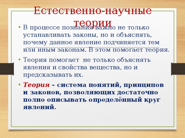 Естественно-научные теории В процессе познания важно не только устанавливать законы, но и объяснять, почему данное явление подчиняется тем или иным законам. В этом помогает теория. Теория помогает не только объяснять явления и свойства вещества, но и предсказывать их. Теория – система понятий, принципов и законов, позволяющих достаточно полно описывать определённый круг явлений. 