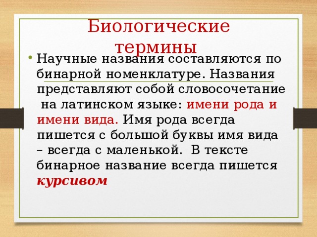 Биологические термины Научные названия составляются по бинарной номенклатуре. Названия представляют собой словосочетание на латинском языке: имени рода и имени вида. Имя рода всегда пишется с большой буквы имя вида – всегда с маленькой. В тексте бинарное название всегда пишется курсивом 