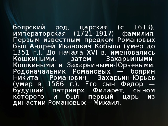 боярский род, царская (с 1613), императорская (1721-1917) фамилия. Первым известным предком Романовых был Андрей Иванович Кобыла (умер до 1351 г.). До начала XVI в. именовались Кошкиными, затем Захарьиными-Кошкиными и Захарьиными-Юрьевыми. Родоначальник Романовых — боярин Никита Романович Захарьин-Юрьев (умер в 1586 г.). Его сын Федор — будущий патриарх Филарет, сыном которого и был первый царь из династии Романовых – Михаил. 