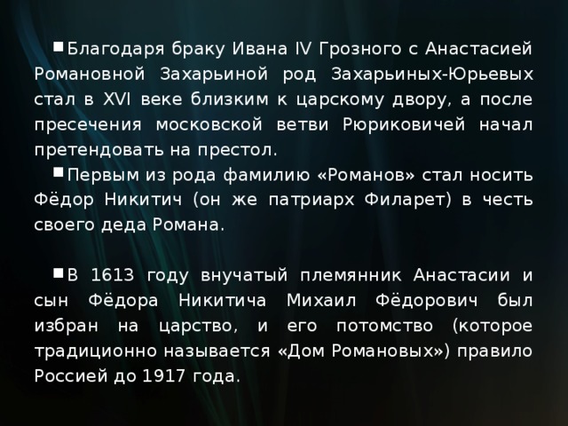 Благодаря браку Ивана IV Грозного с Анастасией Романовной Захарьиной род Захарьиных-Юрьевых стал в XVI веке близким к царскому двору, а после пресечения московской ветви Рюриковичей начал претендовать на престол. Первым из рода фамилию «Романов» стал носить Фёдор Никитич (он же патриарх Филарет) в честь своего деда Романа.  В 1613 году внучатый племянник Анастасии и сын Фёдора Никитича Михаил Фёдорович был избран на царство, и его потомство (которое традиционно называется «Дом Романовых») правило Россией до 1917 года. 