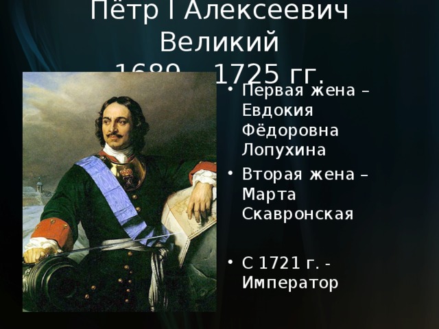 Пётр I Алексеевич Великий  1689 – 1725 гг. Первая жена – Евдокия Фёдоровна Лопухина Вторая жена – Марта Скавронская  С 1721 г. - Император  