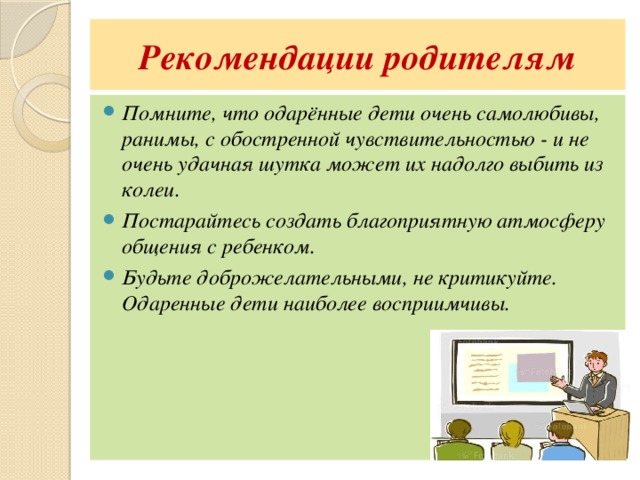 Рекомендации родителям Помните, что одарённые дети очень самолюбивы, ранимы, с обостренной чувствительностью - и не очень удачная шутка может их надолго выбить из колеи. Постарайтесь создать благоприятную атмосферу общения с ребенком. Будьте доброжелательными, не критикуйте. Одаренные дети наиболее восприимчивы. 