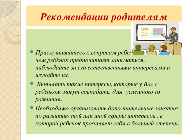 Рекомендации родителям   Прислушивайтесь к вопросам ребёнка, отмечайте, чем ребёнок предпочитает заниматься, наблюдайте за его естественными интересами и изучайте их.  Выявлять такие интересы, которые у Вас с ребёнком могут совпадать, для успешного их развития. Необходимо организовать дополнительные занятия по развитию той или иной сферы интересов , в которой ребенок проявляет себя в большей степени. 