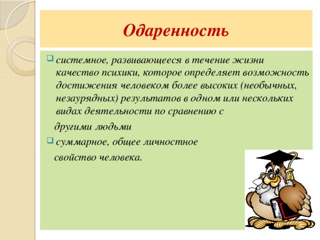 Одаренность системное, развивающееся в течение жизни качество психики, которое определяет возможность достижения человеком более высоких (необычных, незаурядных) результатов в одном или нескольких видах деятельности по сравнению с  другими людьми суммарное, общее личностное  свойство человека. 