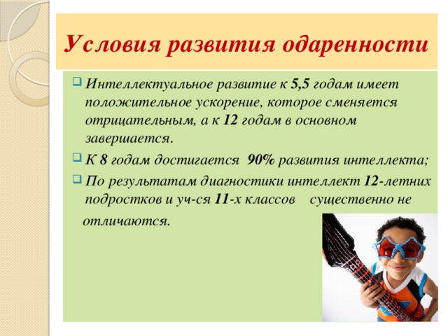 Условия развития одаренности Интеллектуальное развитие к 5,5 годам имеет положительное ускорение, которое сменяется отрицательным, а к 12 годам в основном завершается. К 8 годам достигается 90% развития интеллекта; По результатам диагностики интеллект 12 -летних подростков и уч-ся 11 -х классов существенно не  отличаются. 