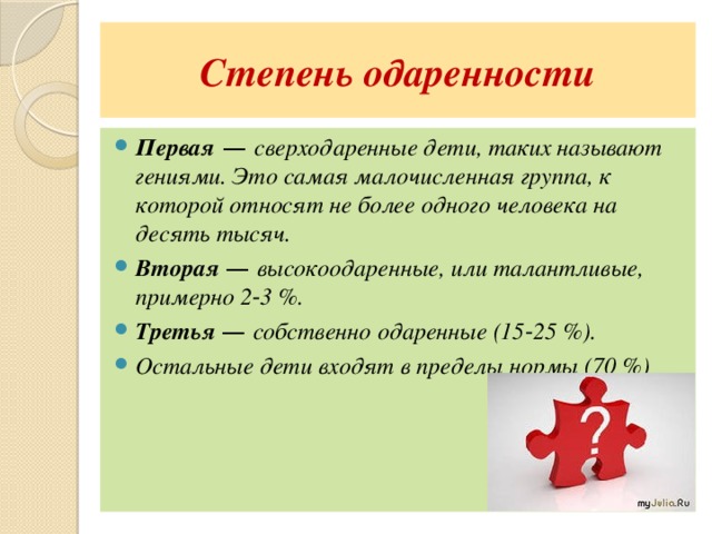 Степень одаренности Первая — сверходаренные дети, таких называют гениями. Это самая малочисленная группа, к которой относят не более одного человека на десять тысяч. Вторая — высокоодаренные, или талантливые, примерно 2‑3 %. Третья — собственно одаренные (15‑25 %). Остальные дети входят в пределы нормы (70 %) 