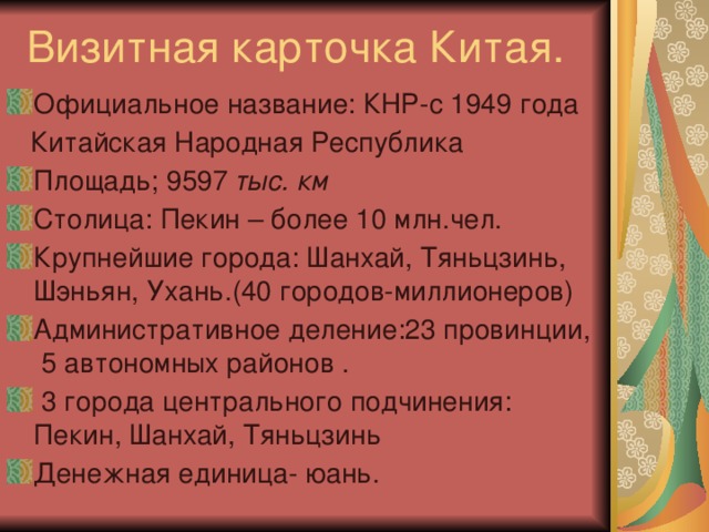 Визитная карточка Китая. Официальное название: КНР-с 1949 года  Китайская Народная Республика Площадь; 9597 тыс. км Столица: Пекин – более 10 млн.чел. Крупнейшие города: Шанхай, Тяньцзинь, Шэньян, Ухань.(40 городов-миллионеров) Административное деление:23 провинции, 5 автономных районов .  3 города центрального подчинения: Пекин, Шанхай, Тяньцзинь Денежная единица- юань. 