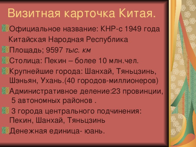 Визитная карточка Китая. Официальное название: КНР-с 1949 года  Китайская Народная Республика Площадь; 9597 тыс. км Столица: Пекин – более 10 млн.чел. Крупнейшие города: Шанхай, Тяньцзинь, Шэньян, Ухань.(40 городов-миллионеров) Административное деление:23 провинции, 5 автономных районов .  3 города центрального подчинения: Пекин, Шанхай, Тяньцзинь Денежная единица- юань. 