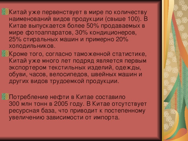 Китай уже первенствует в мире по количеству наименований видов продукции (свыше 100). В Китае выпускается более 50% продаваемых в мире фотоаппаратов, 30% кондиционеров, 25% стиральных машин и примерно 20% холодильников. Кроме того, согласно таможенной статистике, Китай уже много лет подряд является первым экспортером текстильных изделий, одежды, обуви, часов, велосипедов, швейных машин и других видов трудоемкой продукции. Потребление нефти в Китае составило 300 млн тонн в 2005 году. В Китае отсутствует ресурсная база, что приводит к постепенному увеличению зависимости от импорта. 