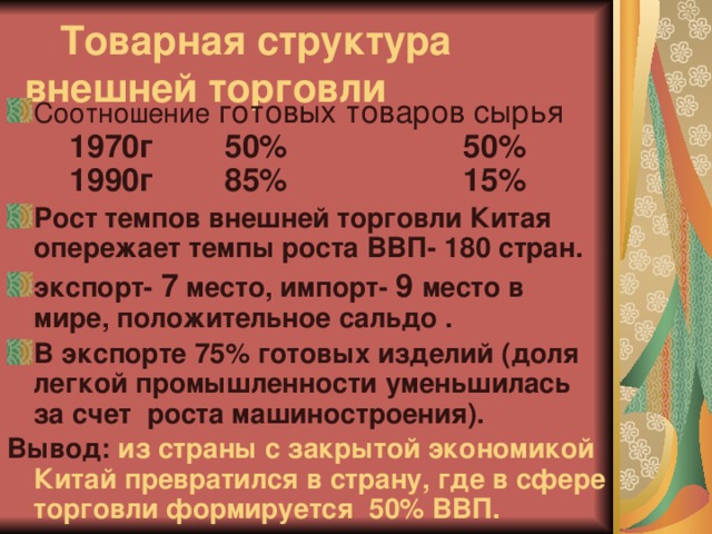  Товарная структура  внешней торговли   Соотношение готовых товаров сырья  1970г 50% 50%   1990г 85% 15% Рост темпов внешней торговли Китая опережает темпы роста ВВП- 180 стран. экспорт- 7 место, импорт- 9 место в мире, положительное сальдо . В экспорте 75% готовых изделий (доля легкой промышленности уменьшилась за счет роста машиностроения). Вывод: из страны с закрытой экономикой Китай превратился в страну, где в сфере торговли формируется 50% ВВП.   