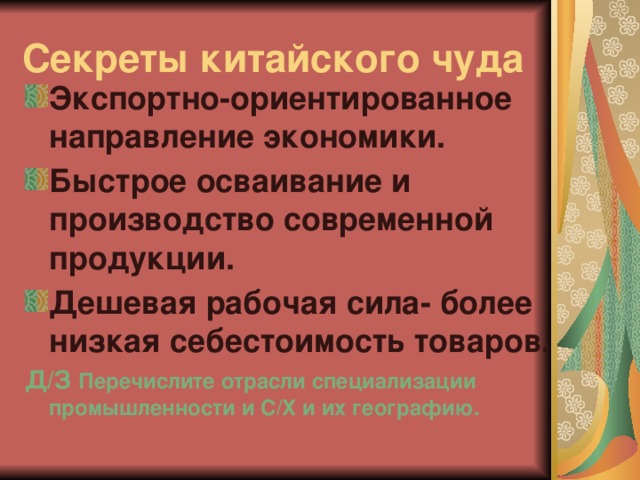 Секреты китайского чуда Экспортно-ориентированное направление экономики. Быстрое осваивание и производство современной продукции. Дешевая рабочая сила- более низкая себестоимость товаров. Д/З Перечислите отрасли специализации промышленности и С/Х и их географию.  