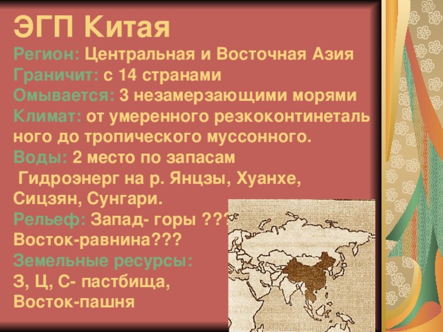 ЭГП Китая  Регион: Центральная и Восточная Азия  Граничит: с 14 странами  Омывается: 3 незамерзающими морями Климат: от умеренного резкоконтинеталь  ного до тропического муссонного.  Воды: 2 место по запасам  Гидроэнерг на р. Янцзы, Хуанхе,  Сицзян, Сунгари.  Рельеф: Запад- горы ???  Восток-равнина???  Земельные ресурсы:   З, Ц, С- пастбища,  Восток-пашня 