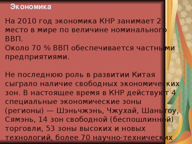 Экономика На 2010 год экономика КНР занимает 2 место в мире по величине номинального ВВП. Около 70 % ВВП обеспечивается частными предприятиями. Не последнюю роль в развитии Китая сыграло наличие свободных экономических зон. В настоящее время в КНР действуют 4 специальные экономические зоны (регионы) — Шэньчжэнь, Чжухай, Шаньтоу, Сямэнь, 14 зон свободной (беспошлинной) торговли, 53 зоны высоких и новых технологий, более 70 научно-технических зон для специалистов, получивших образование за границей, 38 зон переработки продукции, ориентированной на экспорт. 