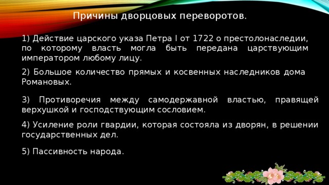 Причины дворцовых переворотов. 1) Действие царского указа Петра I от 1722 о престолонаследии, по которому власть могла быть передана царствующим императором любому лицу. 2) Большое количество прямых и косвенных наследников дома Романовых. 3) Противоречия между самодержавной властью, правящей верхушкой и господствующим сословием. 4) Усиление роли гвардии, которая состояла из дворян, в решении государственных дел. 5) Пассивность народа. 