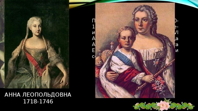 Правительница России 1740-1741гг. При малолетнем сыне-императоре Иване VI Антоновиче. Она – племянница Анны Иоанновны. Свергнута Елизаветой Петровной и сослана в Холмогоры. Анна леопольдовна  1718-1746 