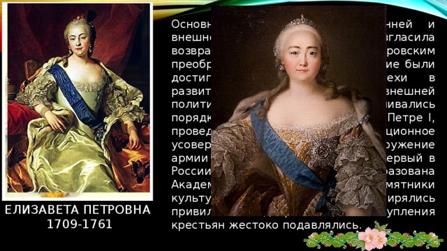 Основными принципами внутренней и внешней политики провозгласила возвращение к петровским преобразованиям. В ее царствование были достигнуты значительные успехи в развитии хозяйства, культуры и внешней политики России, восстанавливались порядки и органы, созданные при Петре I, проведено организационное усовершенствование и перевооружение армии и флота. В 1755 основала первый в России университет. Была образована Академия художеств, созданы памятники культуры (дворцы). Расширялись привилегии дворянства; выступления крестьян жестоко подавлялись. Елизавета петровна  1709-1761 