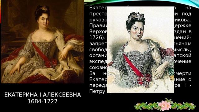 Екатерина была возведена на престол гвардейскими полками под руководством А.Меньшикова. Правила страной при поддержке Верховного тайного совета (создан в 1726). В числе ее основных решений- запрет крепостным крестьянам свободно уходить на промыслы, организация первой камчатской экспедиции В. Баринга, заключение союзного договора с Австрией. За несколько дней до смерти Екатерина I подписала завещание о передаче престола внуку Петра I - Петру II. Екатерина I алексеевна  1684-1727 