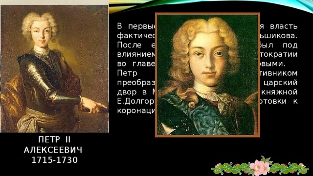В первые месяцы его правления власть фактически была в руках А.Меньшикова. После его ссылки Петр II был под влиянием старой боярской аристократии во главе с князьями Долгоруковыми. Петр II объявил себя противником преобразований деда, перевел царский двор в Москву. Был обручен с княжной Е.Долгоруковой. Во время подготовки к коронации умер от оспы. Петр ii алексеевич  1715-1730 